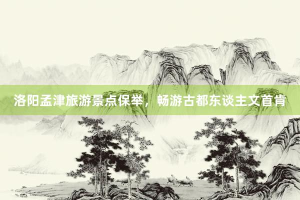洛阳孟津旅游景点保举，畅游古都东谈主文首肯