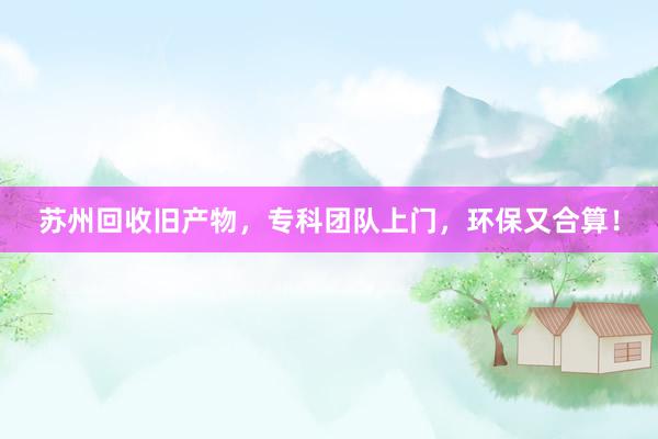 苏州回收旧产物，专科团队上门，环保又合算！