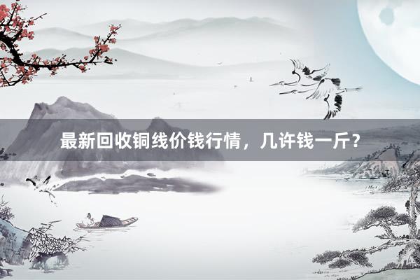 最新回收铜线价钱行情，几许钱一斤？
