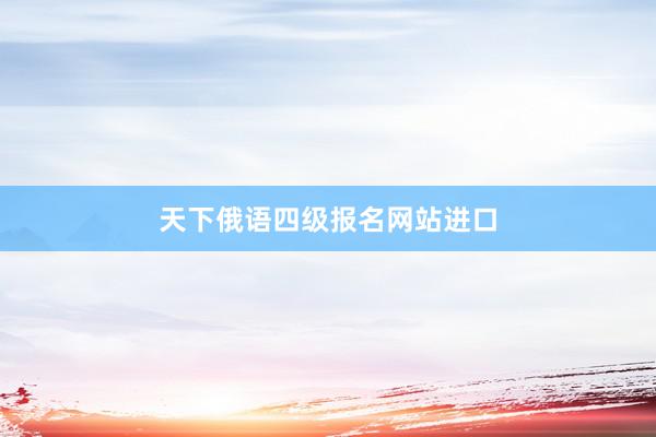 天下俄语四级报名网站进口